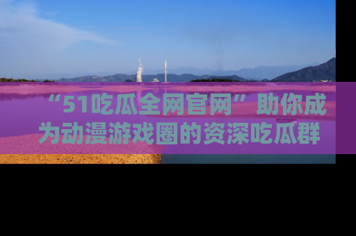 “51吃瓜全网官网”助你成为动漫游戏圈的资深吃瓜群众！