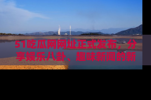 51吃瓜网网址正式发布，分享娱乐八卦、趣味新闻的新平台