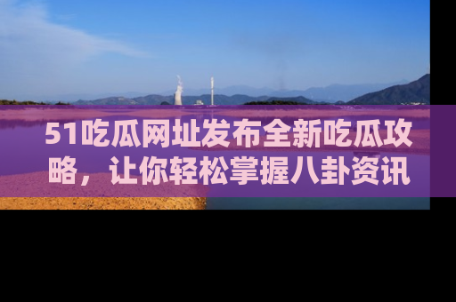 51吃瓜网址发布全新吃瓜攻略，让你轻松掌握八卦资讯！