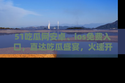 51吃瓜网安卓、ios免费入口，直达吃瓜盛宴，火速开启线上体验！
