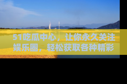 51吃瓜中心，让你永久关注娱乐圈，轻松获取各种精彩的吃瓜信息！