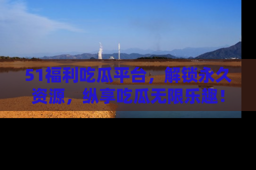 51福利吃瓜平台，解锁永久资源，纵享吃瓜无限乐趣！