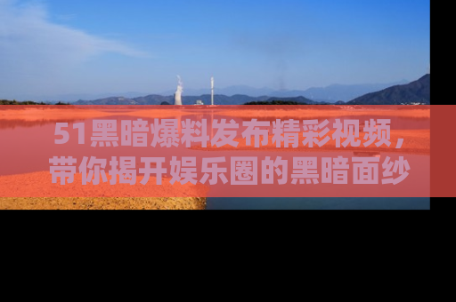 51黑暗爆料发布精彩视频，带你揭开娱乐圈的黑暗面纱