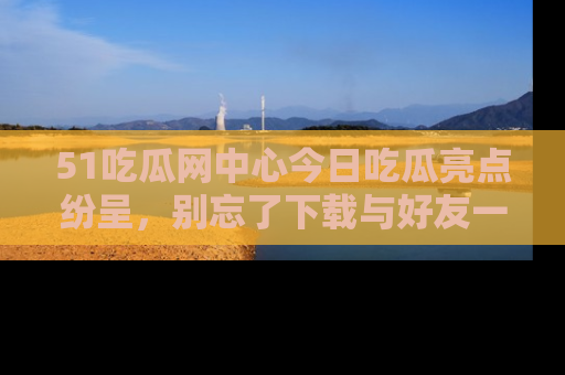 51吃瓜网中心今日吃瓜亮点纷呈，别忘了下载与好友一同分享！