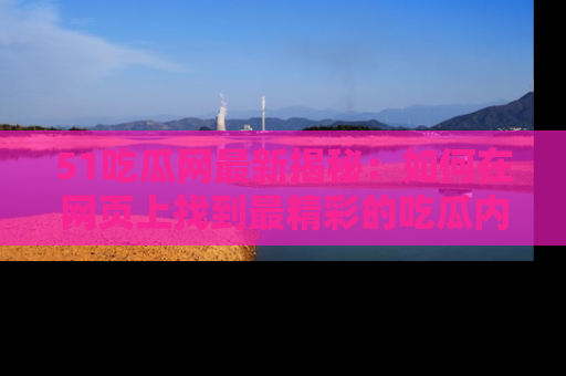 51吃瓜网最新揭秘：如何在网页上找到最精彩的吃瓜内容