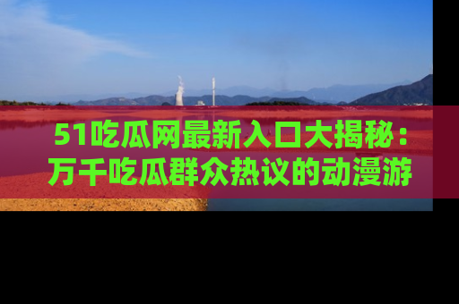 51吃瓜网最新入口大揭秘：万千吃瓜群众热议的动漫游戏事件