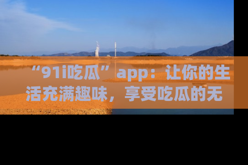 “91i吃瓜”app：让你的生活充满趣味，享受吃瓜的无限乐趣！
