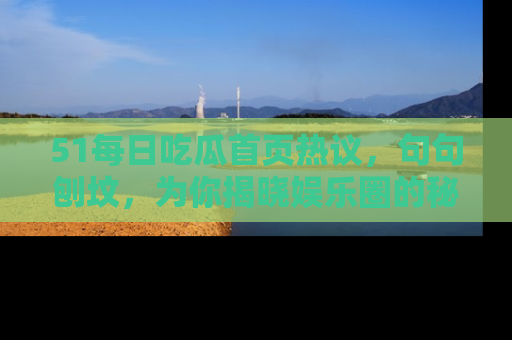 51每日吃瓜首页热议，句句刨坟，为你揭晓娱乐圈的秘密！