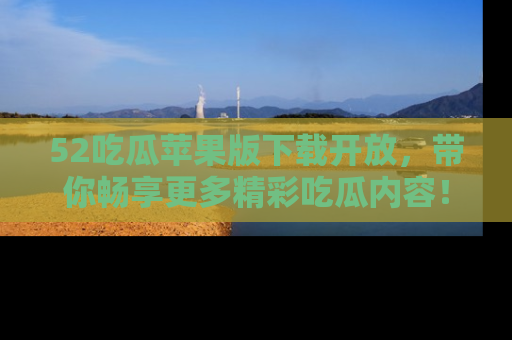 52吃瓜苹果版下载开放，带你畅享更多精彩吃瓜内容！
