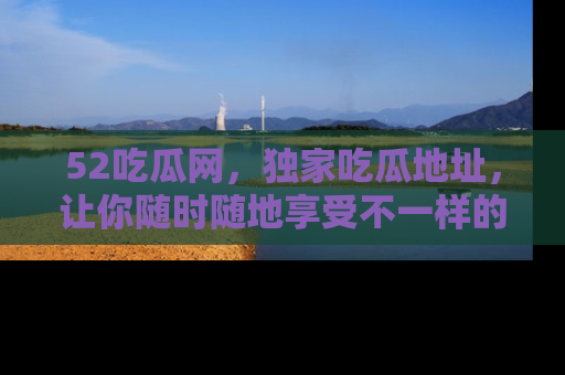 52吃瓜网，独家吃瓜地址，让你随时随地享受不一样的观看体验！