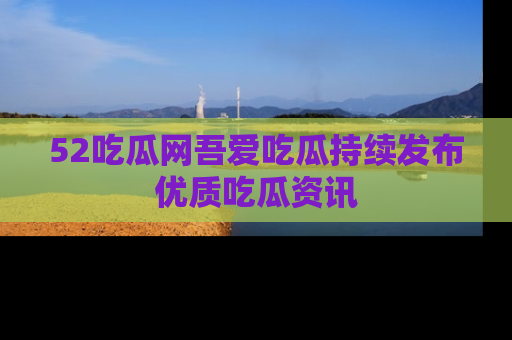 52吃瓜网吾爱吃瓜持续发布优质吃瓜资讯