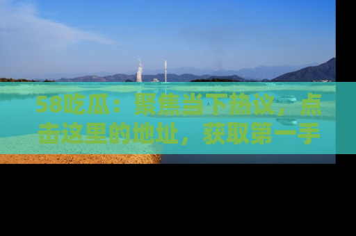 58吃瓜：聚焦当下热议，点击这里的地址，获取第一手的八卦信息！