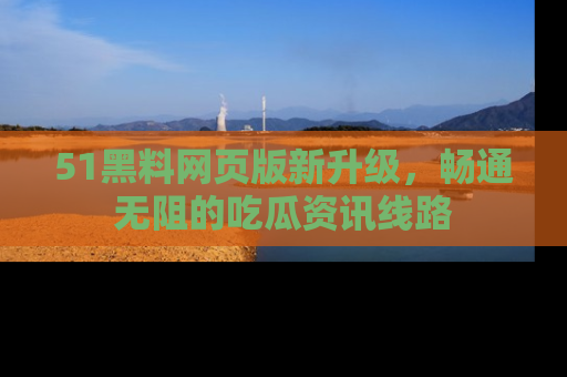 51黑料网页版新升级，畅通无阻的吃瓜资讯线路