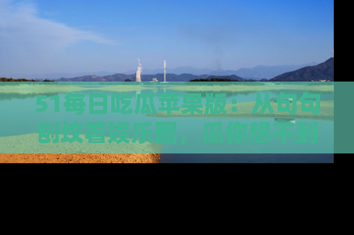 51每日吃瓜苹果版：从句句刨坟看娱乐圈，瓜你想不到的精彩纷呈！