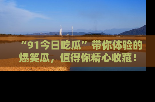 “91今日吃瓜”带你体验的爆笑瓜，值得你精心收藏！