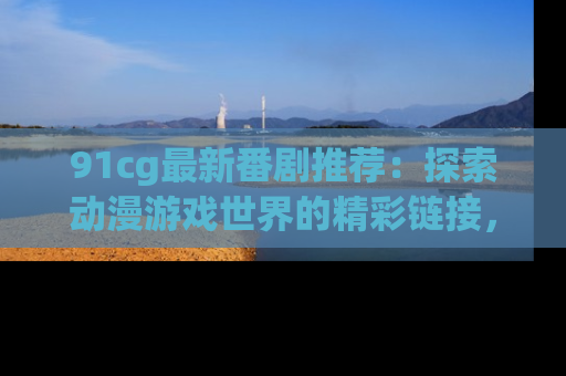91cg最新番剧推荐：探索动漫游戏世界的精彩链接，尽在此处！