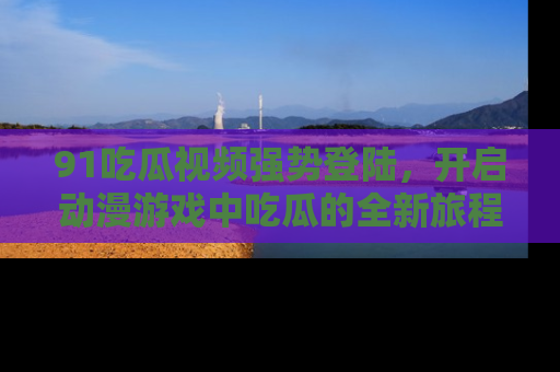 91吃瓜视频强势登陆,开启动漫游戏中吃瓜的全新旅程!