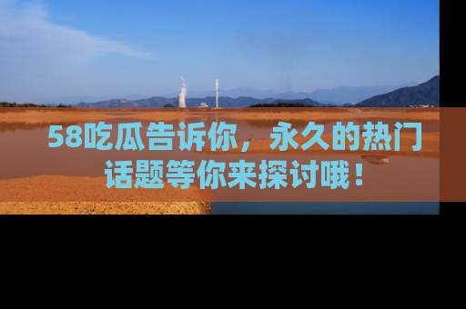 58吃瓜告诉你，永久的热门话题等你来探讨哦！