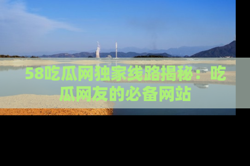58吃瓜网独家线路揭秘：吃瓜网友的必备网站