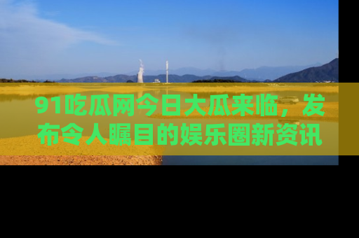 91吃瓜网今日大瓜来临,发布令人瞩目的娱乐圈新资讯!