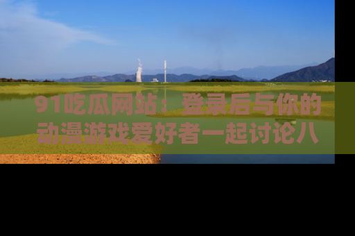 91吃瓜网站:登录后与你的动漫游戏爱好者一起讨论八卦!