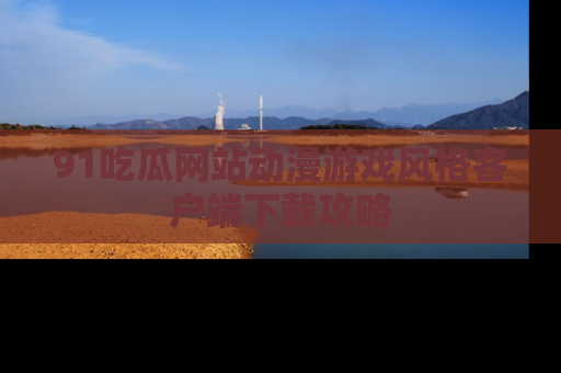 91吃瓜网站动漫游戏风格客户端下载攻略