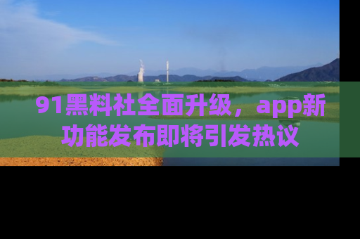 91黑料社全面升级，app新功能发布即将引发热议