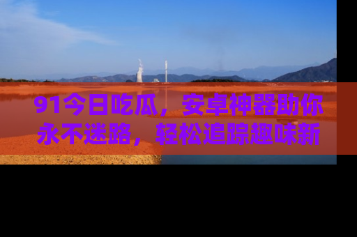 91今日吃瓜,安卓神器助你永不迷路,轻松追踪趣味新闻!