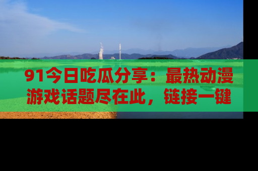 91今日吃瓜分享:最热动漫游戏话题尽在此,链接一键畅游!
