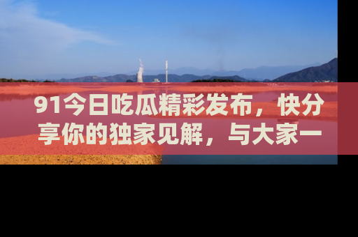 91今日吃瓜精彩发布,快分享你的独家见解,与大家一起讨论吧!