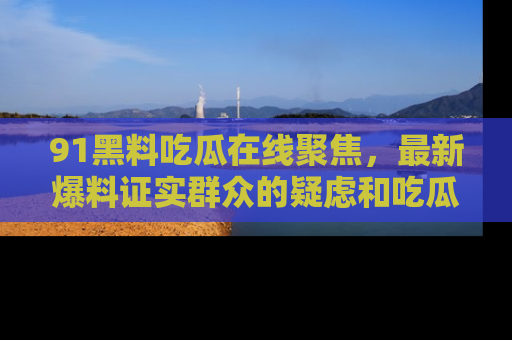 91黑料吃瓜在线聚焦,最新爆料证实群众的疑虑和吃瓜乐趣!