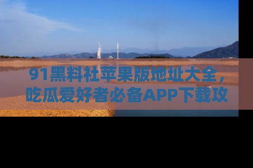 91黑料社苹果版地址大全，吃瓜爱好者必备APP下载攻略