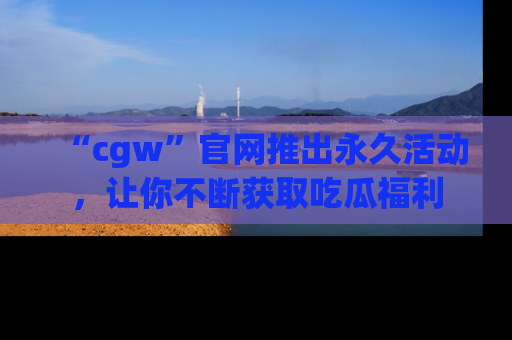 “cgw”官网推出永久活动,让你不断获取吃瓜福利