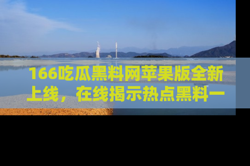 166吃瓜黑料网苹果版全新上线,在线揭示热点黑料一手掌握!