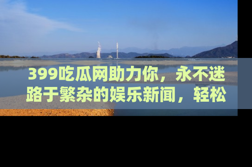 399吃瓜网助力你,永不迷路于繁杂的娱乐新闻,轻松追踪热点!