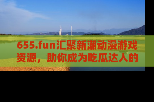 655.fun汇聚新潮动漫游戏资源,助你成为吃瓜达人的必备平台!
