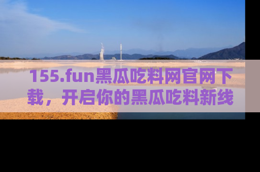 155.fun黑瓜吃料网官网下载,开启你的黑瓜吃料新线路,轻松找到入口!