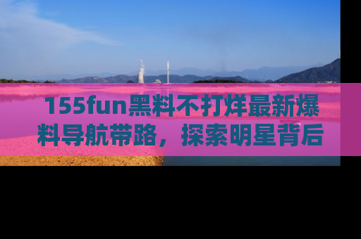 155fun黑料不打烊最新爆料导航带路,探索明星背后的秘密
