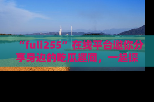 “fuli255”在线平台邀你分享身边的吃瓜趣闻,一起探索生活的小秘密!