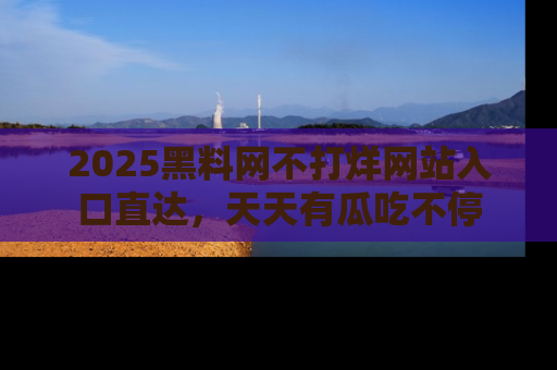 2025黑料网不打烊网站入口直达,天天有瓜吃不停