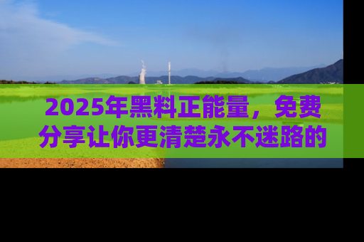 2025年黑料正能量,免费分享让你更清楚永不迷路的真相!