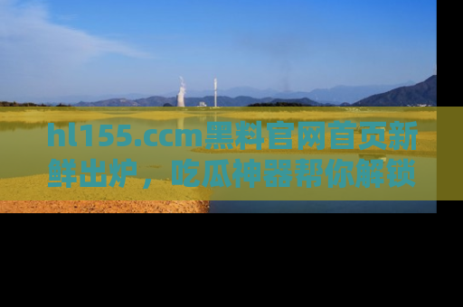 hl155.ccm黑料官网首页新鲜出炉,吃瓜神器帮你解锁那些鲜为人知的内幕!