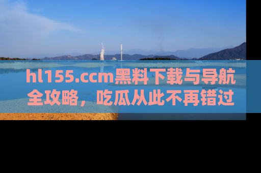 hl155.ccm黑料下载与导航全攻略,吃瓜从此不再错过任何热点