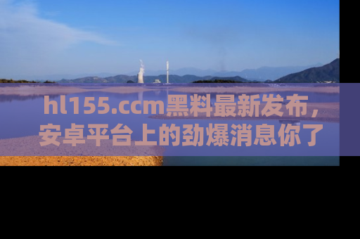 hl155.ccm黑料最新发布,安卓平台上的劲爆消息你了解了吗?