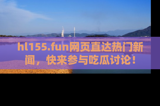 hl155.fun网页直达热门新闻，快来参与吃瓜讨论！