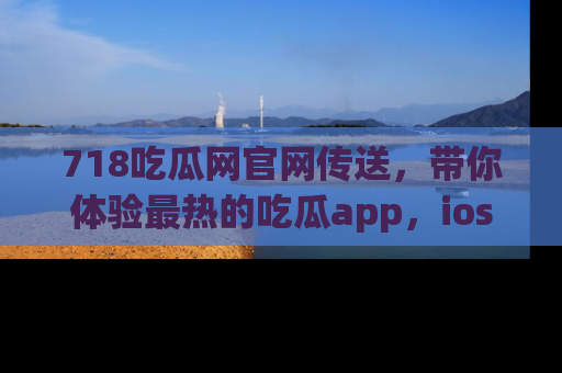 718吃瓜网官网传送,带你体验最热的吃瓜app,ios用户必备哦!