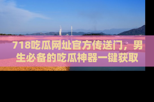 718吃瓜网址官方传送门,男生必备的吃瓜神器一键获取!