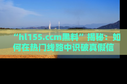 “hl155.ccm黑料”揭秘:如何在热门线路中识破真假信息