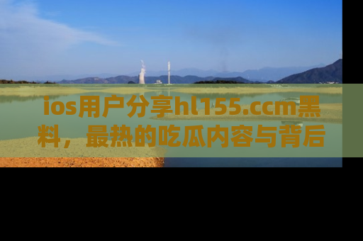 ios用户分享hl155.ccm黑料，最热的吃瓜内容与背后的真实事件！