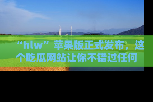 “hlw”苹果版正式发布,这个吃瓜网站让你不错过任何热议话题!